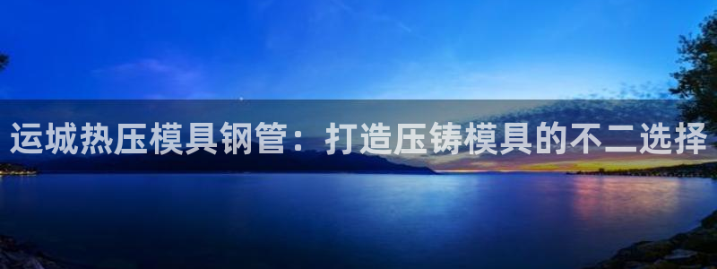易倍申竞品：运城热压模具钢管：打造压铸模具的不二选择